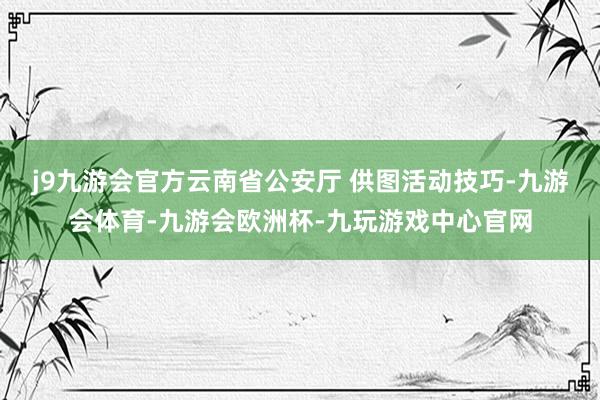 j9九游会官方云南省公安厅 供图　　活动技巧-九游会体育-九游会欧洲杯-九玩游戏中心官网