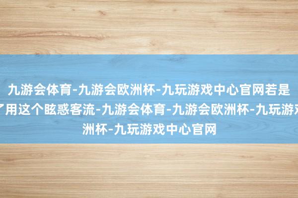 九游会体育-九游会欧洲杯-九玩游戏中心官网若是确切是为了用这个眩惑客流-九游会体育-九游会欧洲杯-九玩游戏中心官网