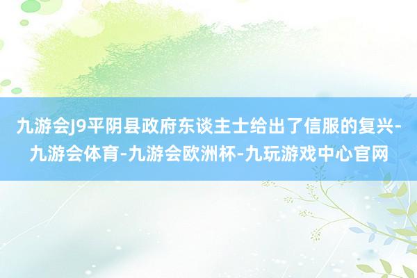 九游会J9平阴县政府东谈主士给出了信服的复兴-九游会体育-九游会欧洲杯-九玩游戏中心官网