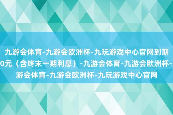 九游会体育-九游会欧洲杯-九玩游戏中心官网到期赎回价钱为108.30元（含终末一期利息）-九游会体育-九游会欧洲杯-九玩游戏中心官网