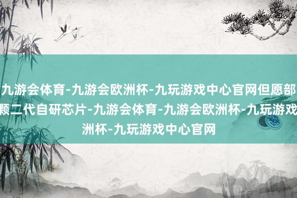 九游会体育-九游会欧洲杯-九玩游戏中心官网但愿部署 10 万颗二代自研芯片-九游会体育-九游会欧洲杯-九玩游戏中心官网