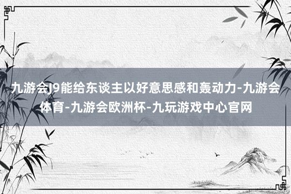 九游会J9能给东谈主以好意思感和轰动力-九游会体育-九游会欧洲杯-九玩游戏中心官网