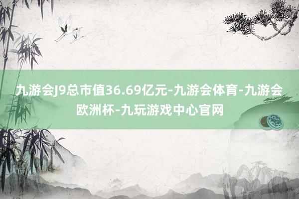 九游会J9总市值36.69亿元-九游会体育-九游会欧洲杯-九玩游戏中心官网