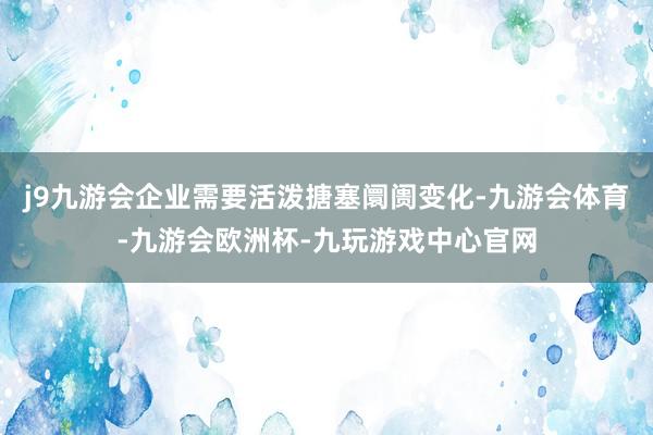 j9九游会企业需要活泼搪塞阛阓变化-九游会体育-九游会欧洲杯-九玩游戏中心官网