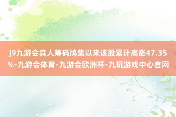 j9九游会真人筹码鸠集以来该股累计高涨47.35%-九游会体育-九游会欧洲杯-九玩游戏中心官网