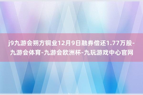 j9九游会朔方铜业12月9日融券偿还1.77万股-九游会体育-九游会欧洲杯-九玩游戏中心官网