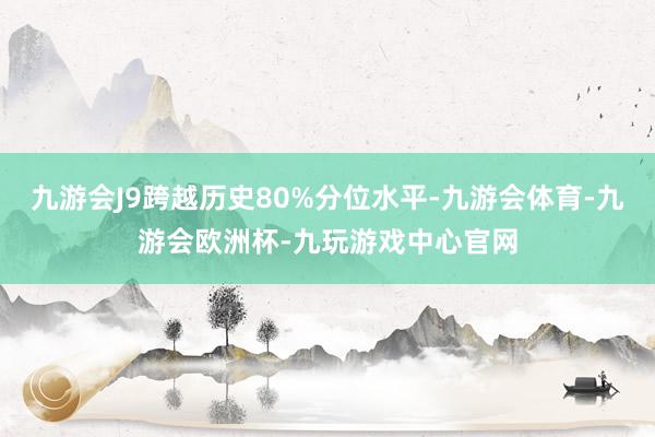 九游会J9跨越历史80%分位水平-九游会体育-九游会欧洲杯-九玩游戏中心官网