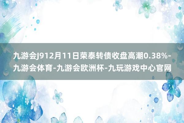 九游会J912月11日荣泰转债收盘高潮0.38%-九游会体育-九游会欧洲杯-九玩游戏中心官网