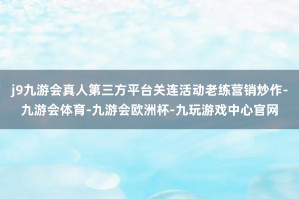 j9九游会真人第三方平台关连活动老练营销炒作-九游会体育-九游会欧洲杯-九玩游戏中心官网