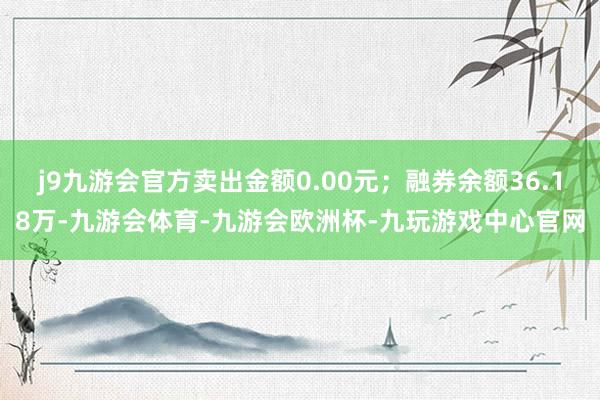 j9九游会官方卖出金额0.00元；融券余额36.18万-九游会体育-九游会欧洲杯-九玩游戏中心官网