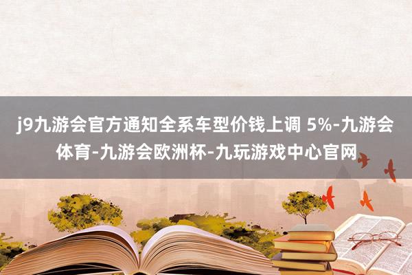 j9九游会官方通知全系车型价钱上调 5%-九游会体育-九游会欧洲杯-九玩游戏中心官网