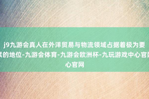 j9九游会真人在外洋贸易与物流领域占据着极为要紧的地位-九游会体育-九游会欧洲杯-九玩游戏中心官网