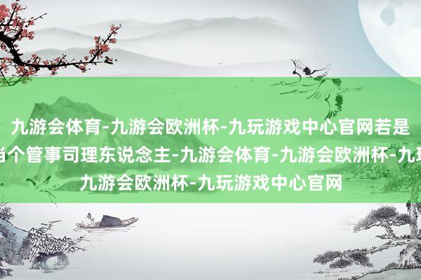 九游会体育-九游会欧洲杯-九玩游戏中心官网若是我把我方只是当个管事司理东说念主-九游会体育-九游会欧洲杯-九玩游戏中心官网