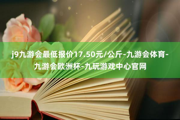 j9九游会最低报价17.50元/公斤-九游会体育-九游会欧洲杯-九玩游戏中心官网