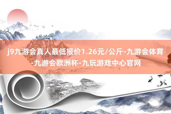 j9九游会真人最低报价1.26元/公斤-九游会体育-九游会欧洲杯-九玩游戏中心官网