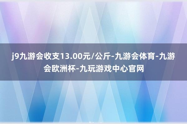 j9九游会收支13.00元/公斤-九游会体育-九游会欧洲杯-九玩游戏中心官网