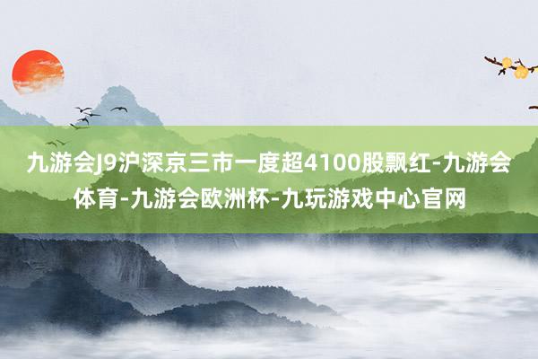 九游会J9沪深京三市一度超4100股飘红-九游会体育-九游会欧洲杯-九玩游戏中心官网