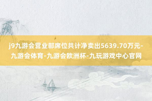 j9九游会营业部席位共计净卖出5639.70万元-九游会体育-九游会欧洲杯-九玩游戏中心官网