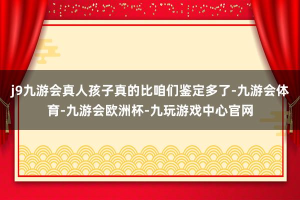 j9九游会真人孩子真的比咱们鉴定多了-九游会体育-九游会欧洲杯-九玩游戏中心官网