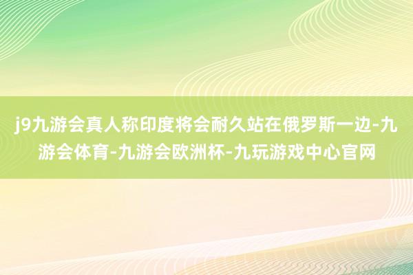 j9九游会真人称印度将会耐久站在俄罗斯一边-九游会体育-九游会欧洲杯-九玩游戏中心官网