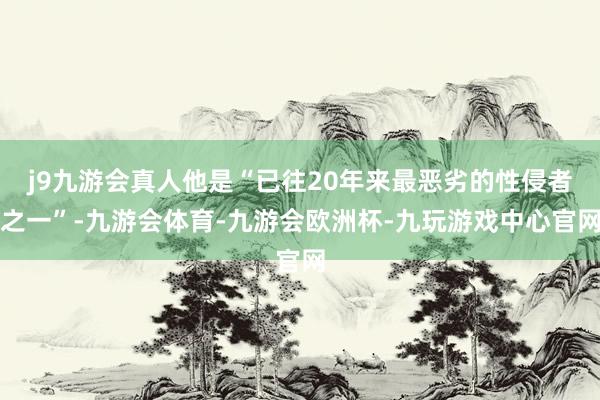 j9九游会真人他是“已往20年来最恶劣的性侵者之一”-九游会体育-九游会欧洲杯-九玩游戏中心官网