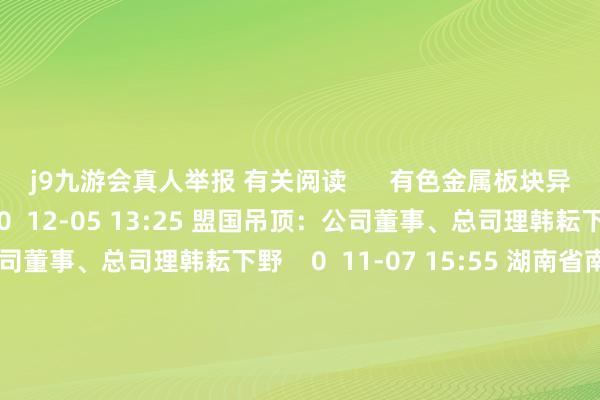 j9九游会真人举报 有关阅读      有色金属板块异动有色金属板块异动    0  12-05 13:25 盟国吊顶：公司董事、总司理韩耘下野盟国吊顶：公司董事、总司理韩耘下野    0  11-07 15:55 湖南省南津渡水力发电有限公司原党委布告、总司理罗广林被查湖南省南津渡水力发电有限公司原党委布告、总司理罗广林被查    19  11-05 11:43 湖南省南津渡水力发电有限公司党总