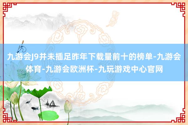 九游会J9并未插足昨年下载量前十的榜单-九游会体育-九游会欧洲杯-九玩游戏中心官网