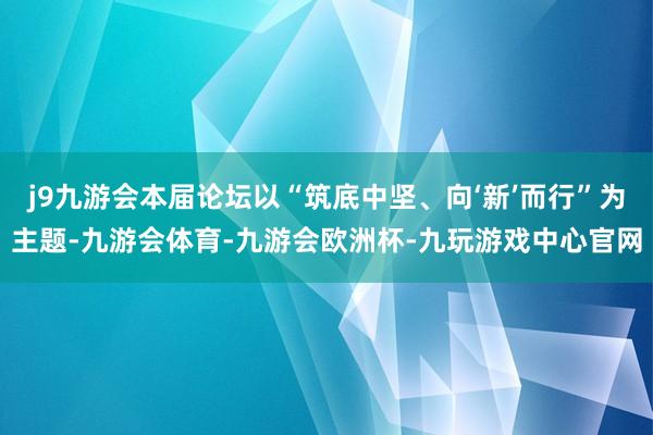 j9九游会本届论坛以“筑底中坚、向‘新’而行”为主题-九游会体育-九游会欧洲杯-九玩游戏中心官网