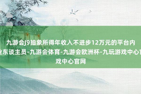 九游会J9抽象所得年收入不进步12万元的平台内从业东谈主员-九游会体育-九游会欧洲杯-九玩游戏中心官网