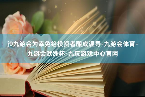 j9九游会为幸免给投资者酿成误导-九游会体育-九游会欧洲杯-九玩游戏中心官网