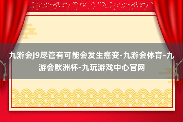 九游会J9尽管有可能会发生癌变-九游会体育-九游会欧洲杯-九玩游戏中心官网