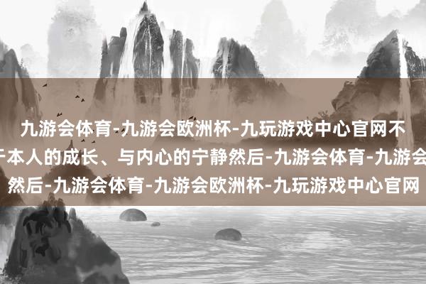 九游会体育-九游会欧洲杯-九玩游戏中心官网不内讧的她们总能专注于本人的成长、与内心的宁静然后-九游会体育-九游会欧洲杯-九玩游戏中心官网