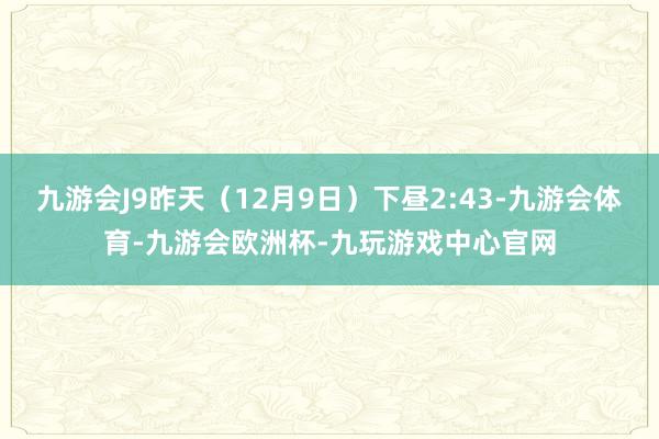 九游会J9昨天（12月9日）下昼2:43-九游会体育-九游会欧洲杯-九玩游戏中心官网