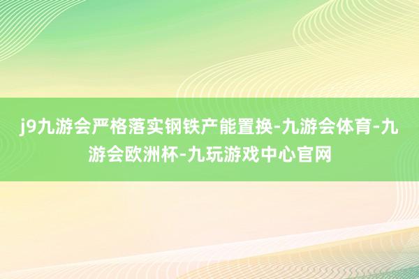 j9九游会严格落实钢铁产能置换-九游会体育-九游会欧洲杯-九玩游戏中心官网