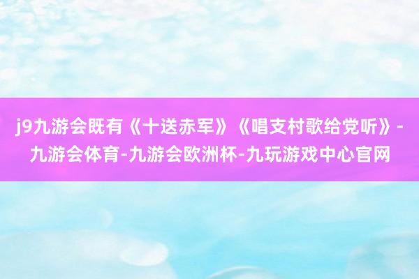 j9九游会既有《十送赤军》《唱支村歌给党听》-九游会体育-九游会欧洲杯-九玩游戏中心官网