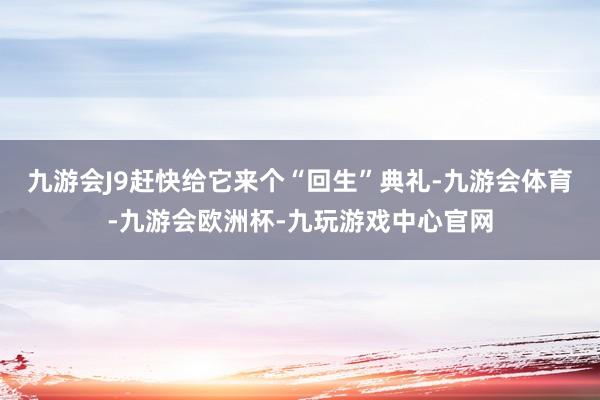 九游会J9赶快给它来个“回生”典礼-九游会体育-九游会欧洲杯-九玩游戏中心官网