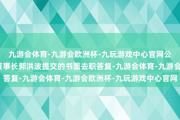 九游会体育-九游会欧洲杯-九玩游戏中心官网公司董事会于近日收到董事长郭洪波提交的书面去职答复-九游会体育-九游会欧洲杯-九玩游戏中心官网