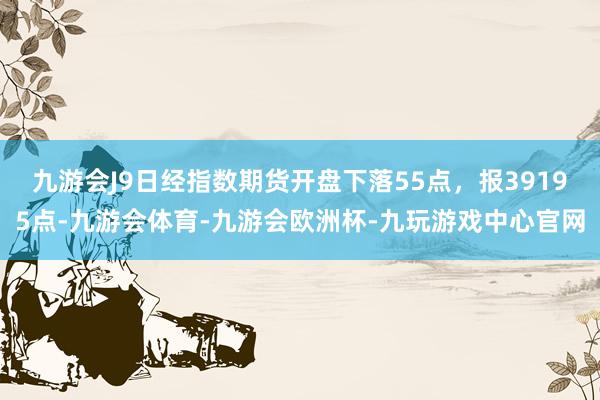 九游会J9日经指数期货开盘下落55点，报39195点-九游会体育-九游会欧洲杯-九玩游戏中心官网