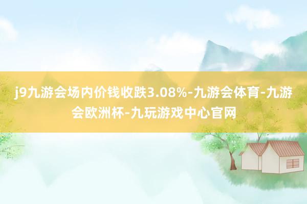 j9九游会场内价钱收跌3.08%-九游会体育-九游会欧洲杯-九玩游戏中心官网