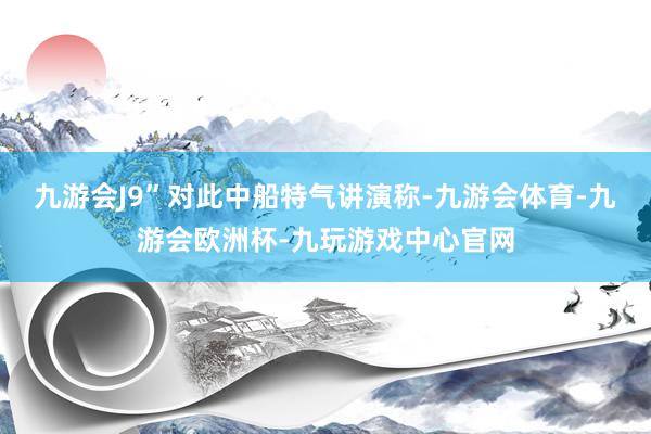 九游会J9”　　对此中船特气讲演称-九游会体育-九游会欧洲杯-九玩游戏中心官网