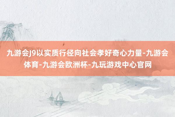 九游会J9以实质行径向社会孝好奇心力量-九游会体育-九游会欧洲杯-九玩游戏中心官网