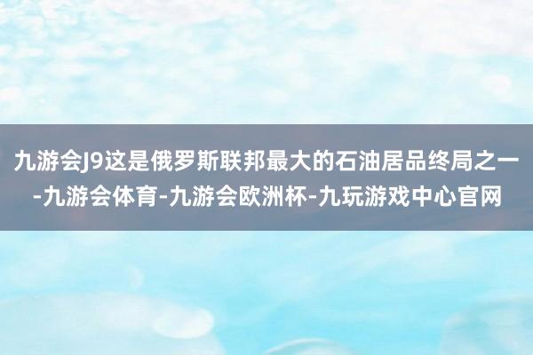 九游会J9这是俄罗斯联邦最大的石油居品终局之一-九游会体育-九游会欧洲杯-九玩游戏中心官网