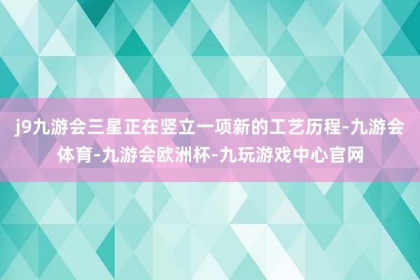 j9九游会三星正在竖立一项新的工艺历程-九游会体育-九游会欧洲杯-九玩游戏中心官网