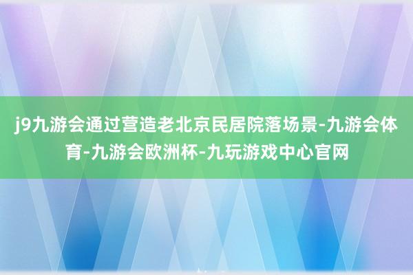 j9九游会通过营造老北京民居院落场景-九游会体育-九游会欧洲杯-九玩游戏中心官网