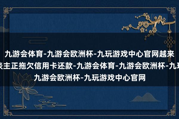 九游会体育-九游会欧洲杯-九玩游戏中心官网越来越多的借钱东谈主正拖欠信用卡还款-九游会体育-九游会欧洲杯-九玩游戏中心官网