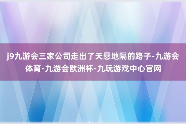 j9九游会三家公司走出了天悬地隔的路子-九游会体育-九游会欧洲杯-九玩游戏中心官网