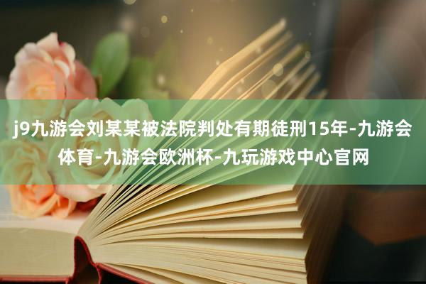 j9九游会刘某某被法院判处有期徒刑15年-九游会体育-九游会欧洲杯-九玩游戏中心官网