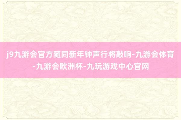 j9九游会官方随同新年钟声行将敲响-九游会体育-九游会欧洲杯-九玩游戏中心官网