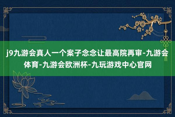 j9九游会真人一个案子念念让最高院再审-九游会体育-九游会欧洲杯-九玩游戏中心官网