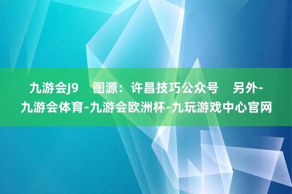 九游会J9    图源：许昌技巧公众号    另外-九游会体育-九游会欧洲杯-九玩游戏中心官网